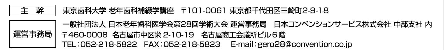 主幹：東京歯科大学　老年歯科補綴学講座　〒101-0061　東京都千代田区三崎町2-9-18
運営事務局：一般社団法人日本老年歯科医学会第28回総会・学術大会　運営事務局
日本コンベンションサービス株式会社 中部支社 内
〒460-0008　名古屋市中区栄2-10-19　名古屋商工会議所ビル6階
TEL：052-218-5822　FAX：052-218-5823　E-mail：gero28@convention.co.jp